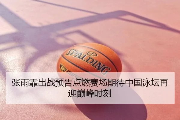 张雨霏出战预告点燃赛场期待中国泳坛再迎巅峰时刻