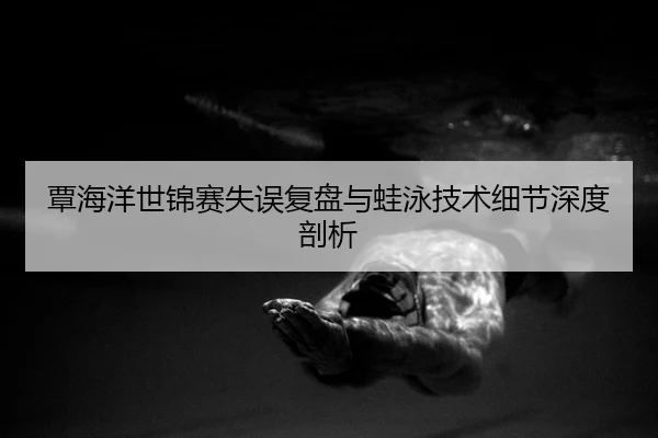 覃海洋世锦赛失误复盘与蛙泳技术细节深度剖析