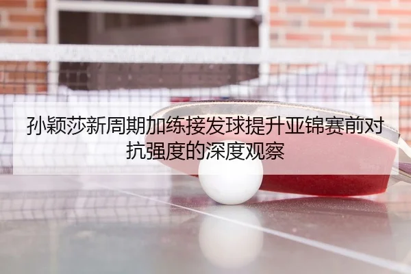 孙颖莎新周期加练接发球提升亚锦赛前对抗强度的深度观察