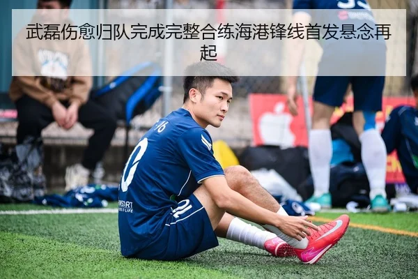 武磊伤愈归队完成完整合练海港锋线首发悬念再起