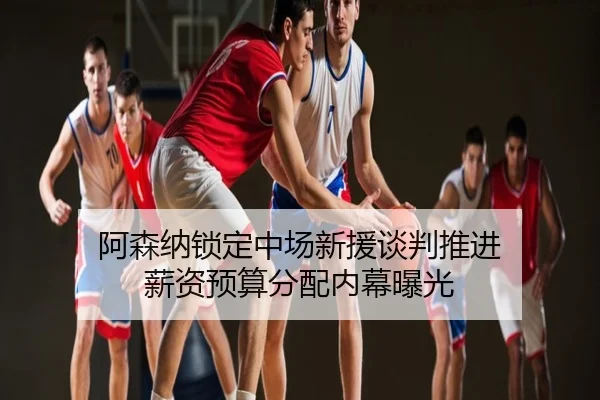 阿森纳锁定中场新援谈判推进 薪资预算分配内幕曝光