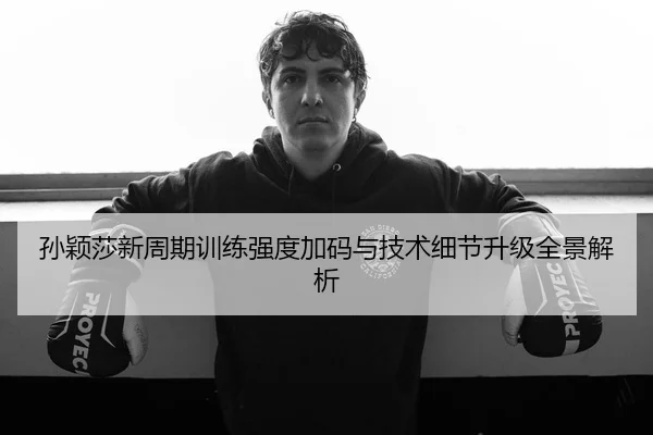 孙颖莎新周期训练强度加码与技术细节升级全景解析