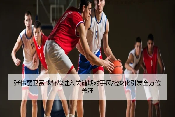 张伟丽卫冕战备战进入关键期对手风格变化引发全方位关注