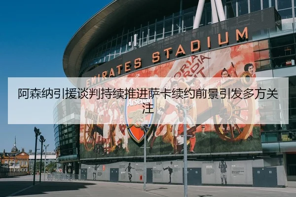 阿森纳引援谈判持续推进萨卡续约前景引发多方关注