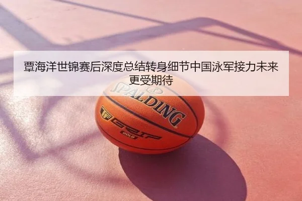 覃海洋世锦赛后深度总结转身细节中国泳军接力未来更受期待