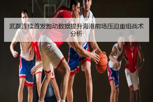 武磊连续首发跑动数据提升海港前场压迫重组战术分析