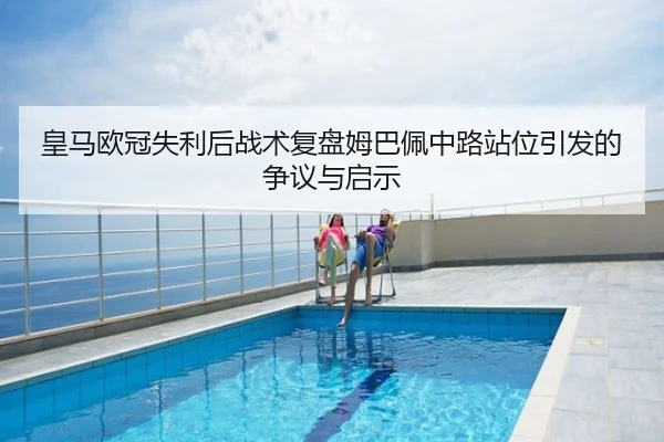 皇马欧冠失利后战术复盘姆巴佩中路站位引发的争议与启示