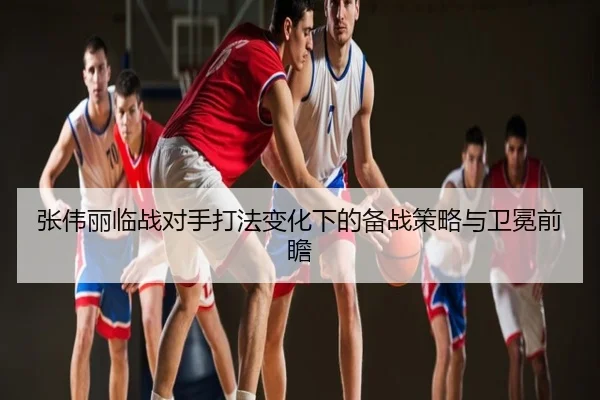 张伟丽临战对手打法变化下的备战策略与卫冕前瞻