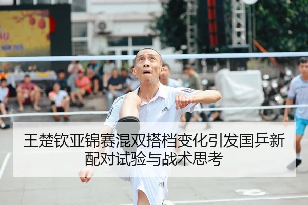 王楚钦亚锦赛混双搭档变化引发国乒新配对试验与战术思考