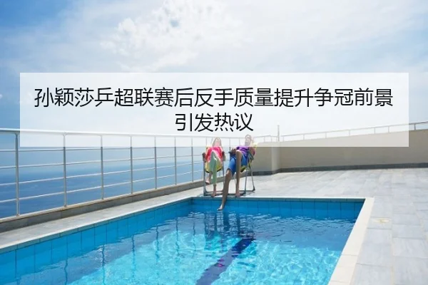 孙颖莎乒超联赛后反手质量提升争冠前景引发热议