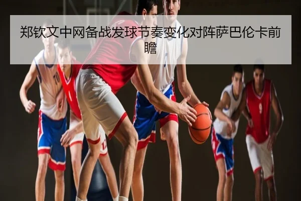 郑钦文中网备战发球节奏变化对阵萨巴伦卡前瞻